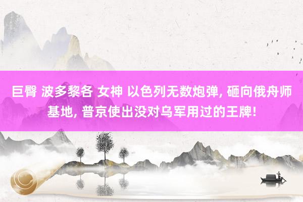 巨臀 波多黎各 女神 以色列无数炮弹， 砸向俄舟师基地， 普京使出没对乌军用过的王牌!