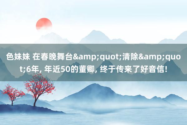 色妹妹 在春晚舞台&quot;清除&quot;6年， 年近50的董卿， 终于传来了好音信!