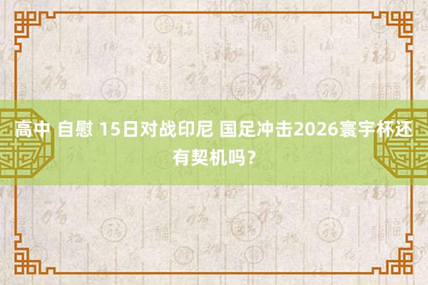 高中 自慰 15日对战印尼 国足冲击2026寰宇杯还有契机吗？