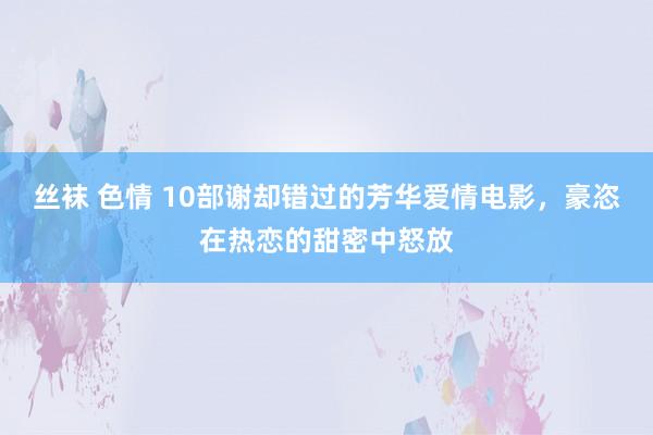 丝袜 色情 10部谢却错过的芳华爱情电影，豪恣在热恋的甜密中怒放