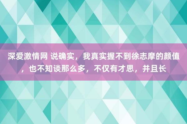深爱激情网 说确实，我真实握不到徐志摩的颜值，也不知谈那么多，不仅有才思，并且长