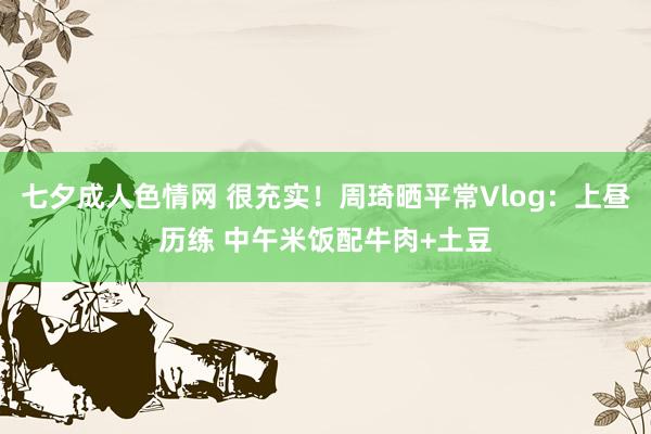 七夕成人色情网 很充实！周琦晒平常Vlog：上昼历练 中午米饭配牛肉+土豆