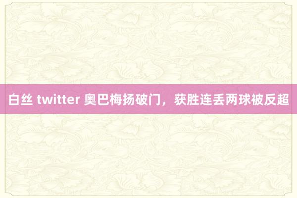 白丝 twitter 奥巴梅扬破门，获胜连丢两球被反超