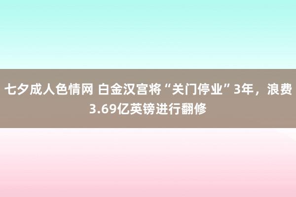 七夕成人色情网 白金汉宫将“关门停业”3年，浪费3.69亿英镑进行翻修