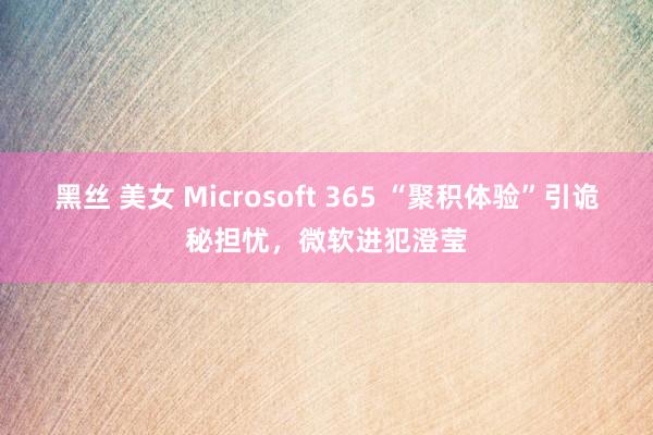 黑丝 美女 Microsoft 365 “聚积体验”引诡秘担忧，微软进犯澄莹