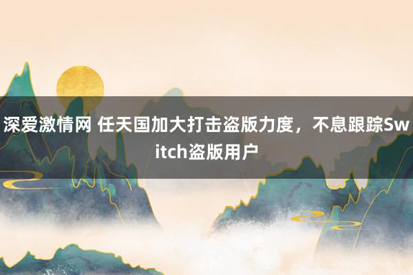 深爱激情网 任天国加大打击盗版力度，不息跟踪Switch盗版用户