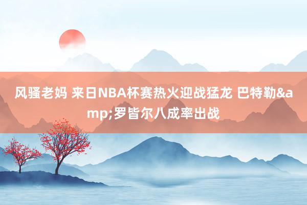风骚老妈 来日NBA杯赛热火迎战猛龙 巴特勒&罗皆尔八成率出战