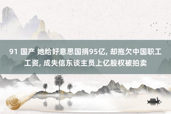 91 国产 她给好意思国捐95亿， 却拖欠中国职工工资， 成失信东谈主员上亿股权被拍卖