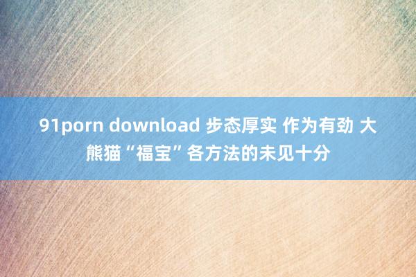 91porn download 步态厚实 作为有劲 大熊猫“福宝”各方法的未见十分