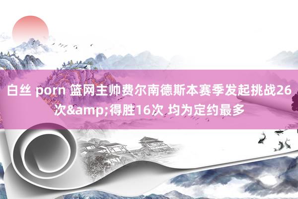白丝 porn 篮网主帅费尔南德斯本赛季发起挑战26次&得胜16次 均为定约最多