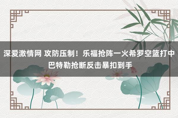 深爱激情网 攻防压制！乐福抢阵一火希罗空篮打中 巴特勒抢断反击暴扣到手