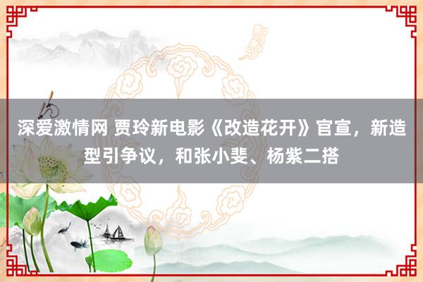 深爱激情网 贾玲新电影《改造花开》官宣，新造型引争议，和张小斐、杨紫二搭
