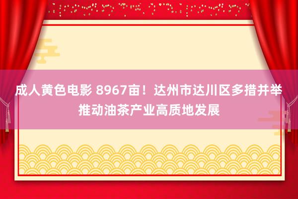 成人黄色电影 8967亩！达州市达川区多措并举推动油茶产业高质地发展