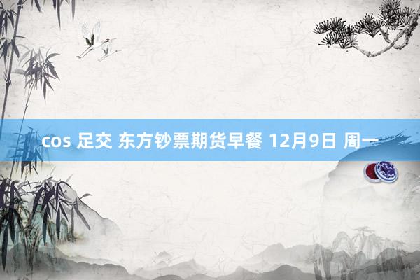 cos 足交 东方钞票期货早餐 12月9日 周一
