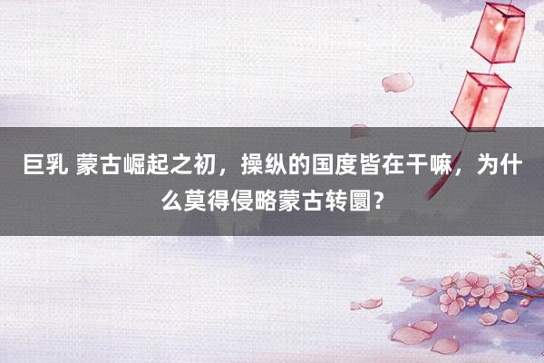 巨乳 蒙古崛起之初，操纵的国度皆在干嘛，为什么莫得侵略蒙古转圜？