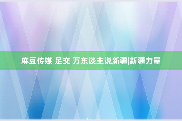 麻豆传媒 足交 万东谈主说新疆|新疆力量
