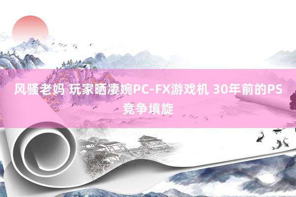 风骚老妈 玩家晒凄婉PC-FX游戏机 30年前的PS竞争填旋
