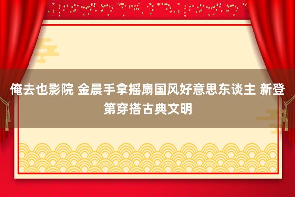 俺去也影院 金晨手拿摇扇国风好意思东谈主 新登第穿搭古典文明
