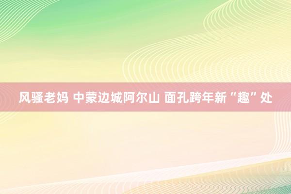 风骚老妈 中蒙边城阿尔山 面孔跨年新“趣”处
