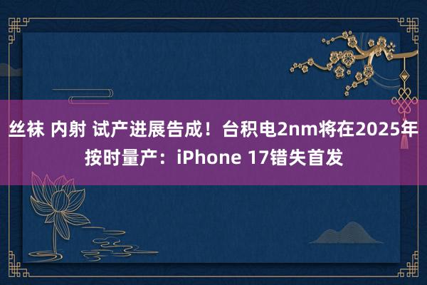 丝袜 内射 试产进展告成！台积电2nm将在2025年按时量产：iPhone 17错失首发