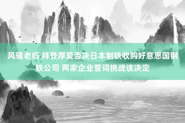 风骚老妈 拜登厚爱否决日本制铁收购好意思国钢铁公司 两家企业誓词挑战该决定