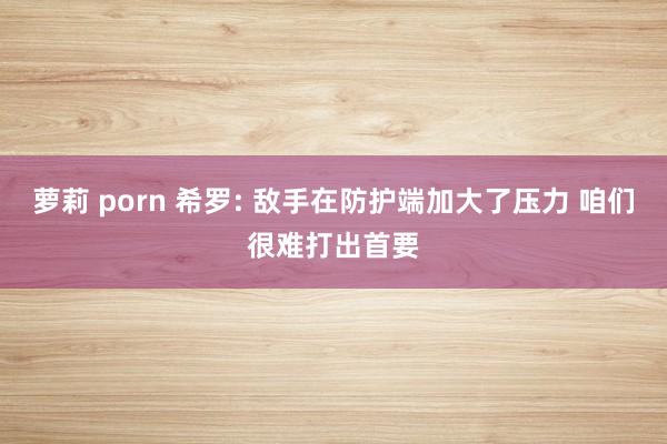 萝莉 porn 希罗: 敌手在防护端加大了压力 咱们很难打出首要