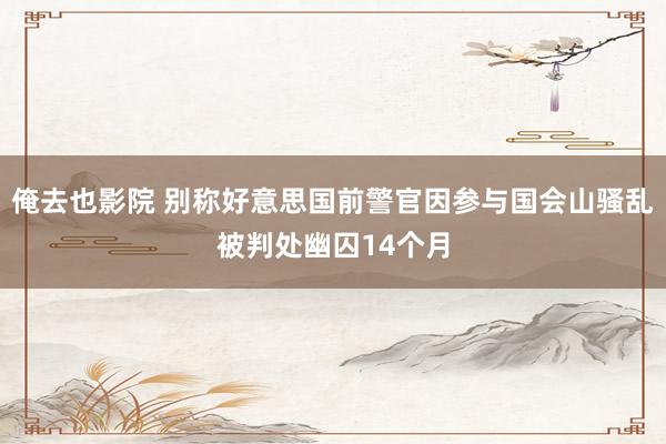俺去也影院 别称好意思国前警官因参与国会山骚乱被判处幽囚14个月