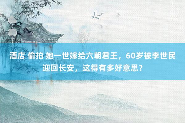 酒店 偷拍 她一世嫁给六朝君王，60岁被李世民迎回长安，这得有多好意思？