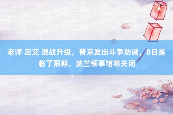 老师 足交 混战升级，普京发出斗争劝诫，8日是临了限期，波兰领事馆将关闭