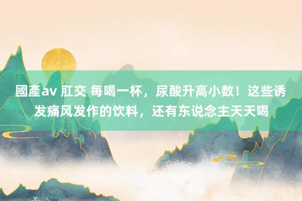 國產av 肛交 每喝一杯，尿酸升高小数！这些诱发痛风发作的饮料，还有东说念主天天喝
