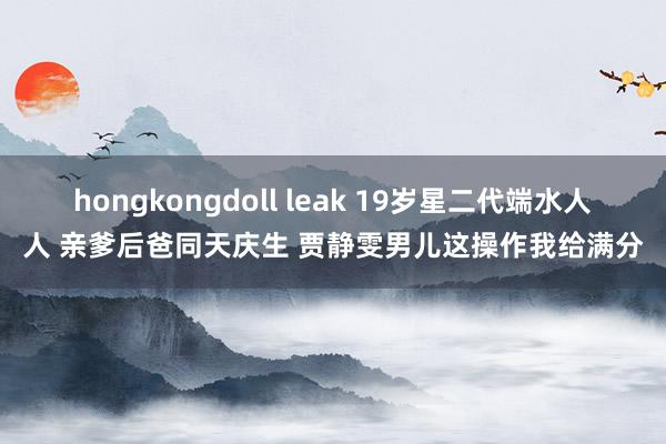 hongkongdoll leak 19岁星二代端水人人 亲爹后爸同天庆生 贾静雯男儿这操作我给满分