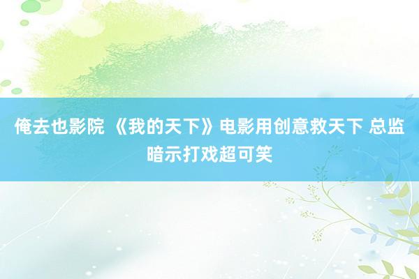 俺去也影院 《我的天下》电影用创意救天下 总监暗示打戏超可笑