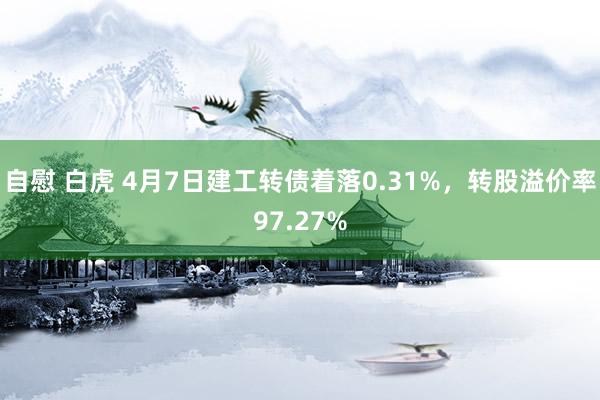 自慰 白虎 4月7日建工转债着落0.31%，转股溢价率97.27%