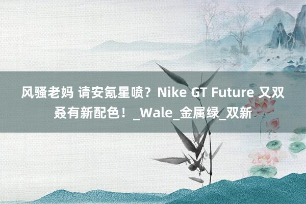 风骚老妈 请安氪星喷？Nike GT Future 又双叒有新配色！_Wale_金属绿_双新