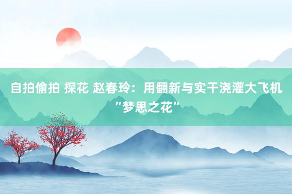 自拍偷拍 探花 赵春玲：用翻新与实干浇灌大飞机“梦思之花”