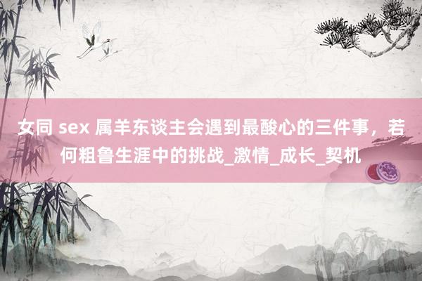 女同 sex 属羊东谈主会遇到最酸心的三件事，若何粗鲁生涯中的挑战_激情_成长_契机
