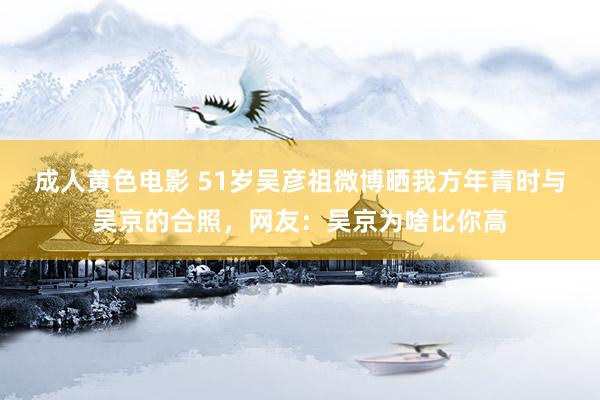成人黄色电影 51岁吴彦祖微博晒我方年青时与吴京的合照，网友：吴京为啥比你高