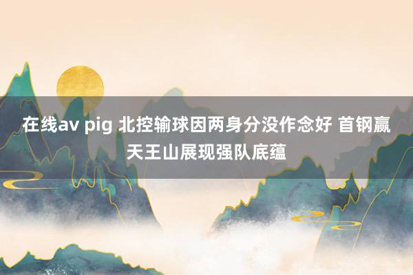在线av pig 北控输球因两身分没作念好 首钢赢天王山展现强队底蕴
