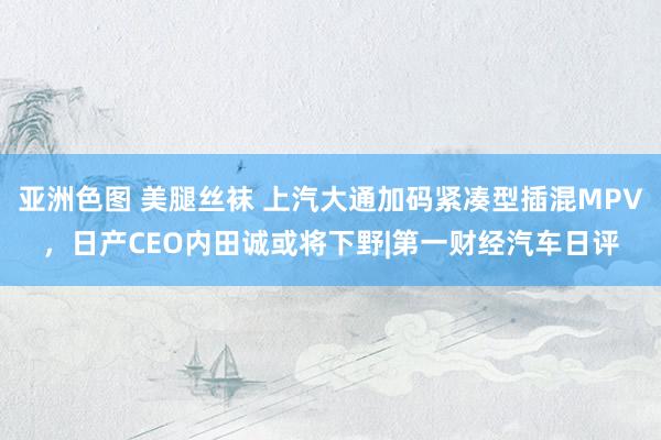 亚洲色图 美腿丝袜 上汽大通加码紧凑型插混MPV，日产CEO内田诚或将下野|第一财经汽车日评