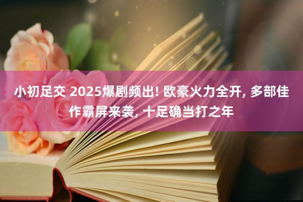 小初足交 2025爆剧频出! 欧豪火力全开， 多部佳作霸屏来袭， 十足确当打之年