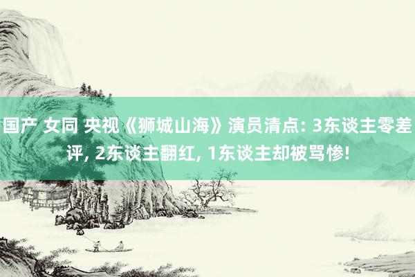 国产 女同 央视《狮城山海》演员清点: 3东谈主零差评， 2东谈主翻红， 1东谈主却被骂惨!