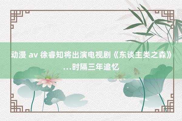 动漫 av 徐睿知将出演电视剧《东谈主类之森》…时隔三年追忆