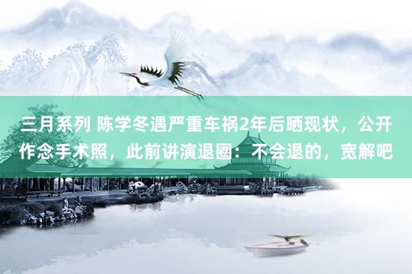 三月系列 陈学冬遇严重车祸2年后晒现状，公开作念手术照，此前讲演退圈：不会退的，宽解吧