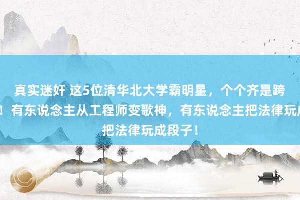 真实迷奸 这5位清华北大学霸明星，个个齐是跨界王者！有东说念主从工程师变歌神，有东说念主把法律玩成段子！