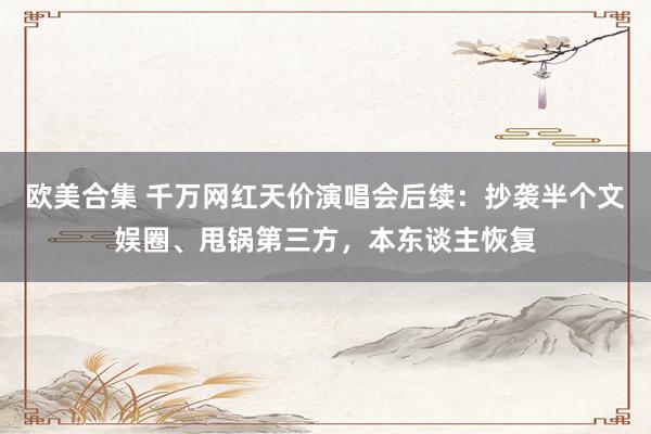 欧美合集 千万网红天价演唱会后续：抄袭半个文娱圈、甩锅第三方，本东谈主恢复