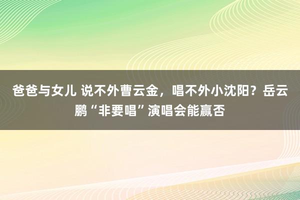 爸爸与女儿 说不外曹云金，唱不外小沈阳？岳云鹏“非要唱”演唱会能赢否