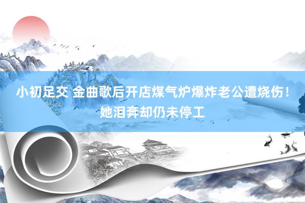 小初足交 金曲歌后开店煤气炉爆炸老公遭烧伤！她泪奔却仍未停工